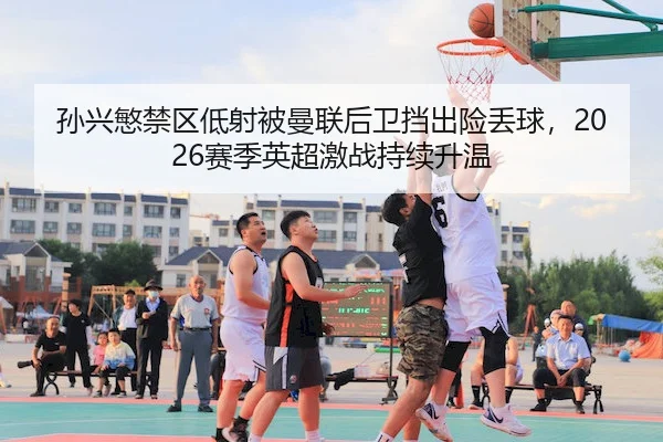 孙兴慜禁区低射被曼联后卫挡出险丢球，2026赛季英超激战持续升温
